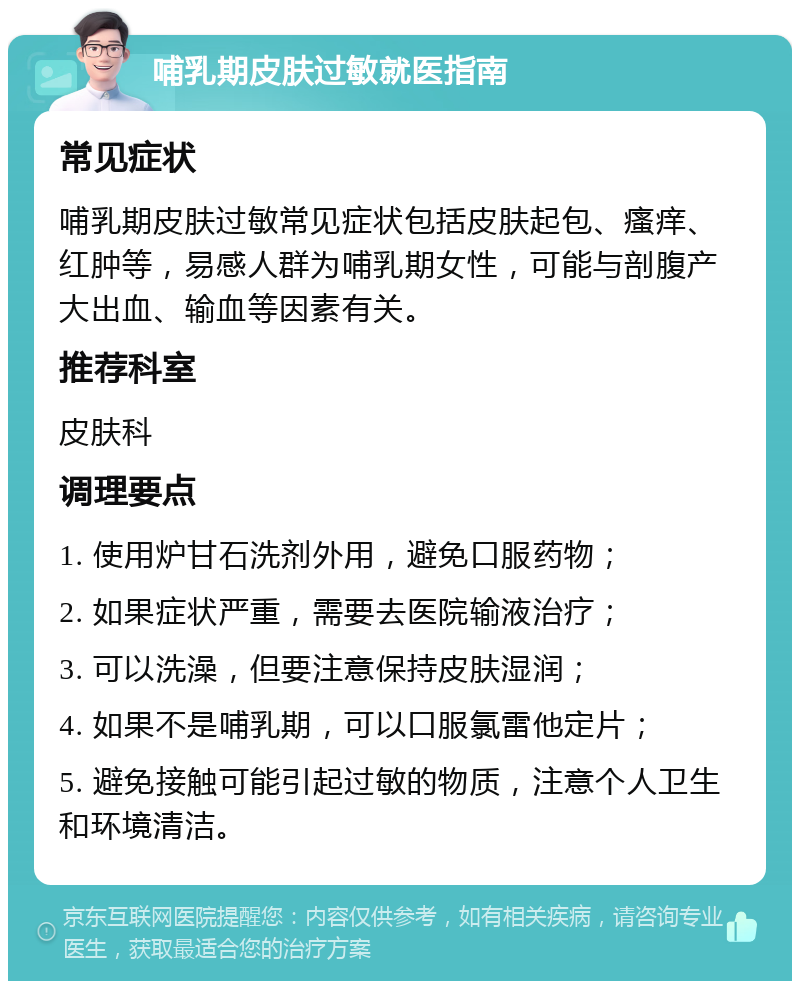 哺乳期皮肤过敏就医指南 常见症状 哺乳期皮肤过敏常见症状包括皮肤起包、瘙痒、红肿等，易感人群为哺乳期女性，可能与剖腹产大出血、输血等因素有关。 推荐科室 皮肤科 调理要点 1. 使用炉甘石洗剂外用，避免口服药物； 2. 如果症状严重，需要去医院输液治疗； 3. 可以洗澡，但要注意保持皮肤湿润； 4. 如果不是哺乳期，可以口服氯雷他定片； 5. 避免接触可能引起过敏的物质，注意个人卫生和环境清洁。