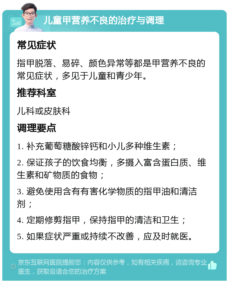 儿童甲营养不良的治疗与调理 常见症状 指甲脱落、易碎、颜色异常等都是甲营养不良的常见症状，多见于儿童和青少年。 推荐科室 儿科或皮肤科 调理要点 1. 补充葡萄糖酸锌钙和小儿多种维生素； 2. 保证孩子的饮食均衡，多摄入富含蛋白质、维生素和矿物质的食物； 3. 避免使用含有有害化学物质的指甲油和清洁剂； 4. 定期修剪指甲，保持指甲的清洁和卫生； 5. 如果症状严重或持续不改善，应及时就医。