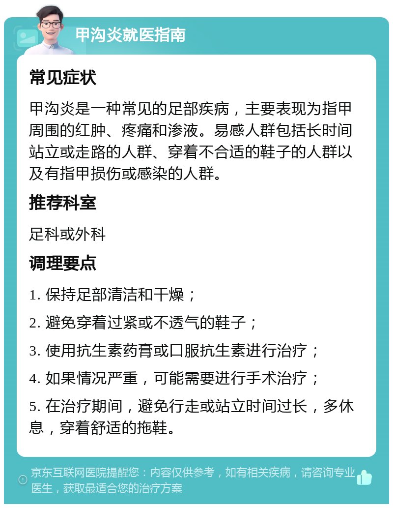 甲沟炎就医指南 常见症状 甲沟炎是一种常见的足部疾病，主要表现为指甲周围的红肿、疼痛和渗液。易感人群包括长时间站立或走路的人群、穿着不合适的鞋子的人群以及有指甲损伤或感染的人群。 推荐科室 足科或外科 调理要点 1. 保持足部清洁和干燥； 2. 避免穿着过紧或不透气的鞋子； 3. 使用抗生素药膏或口服抗生素进行治疗； 4. 如果情况严重，可能需要进行手术治疗； 5. 在治疗期间，避免行走或站立时间过长，多休息，穿着舒适的拖鞋。