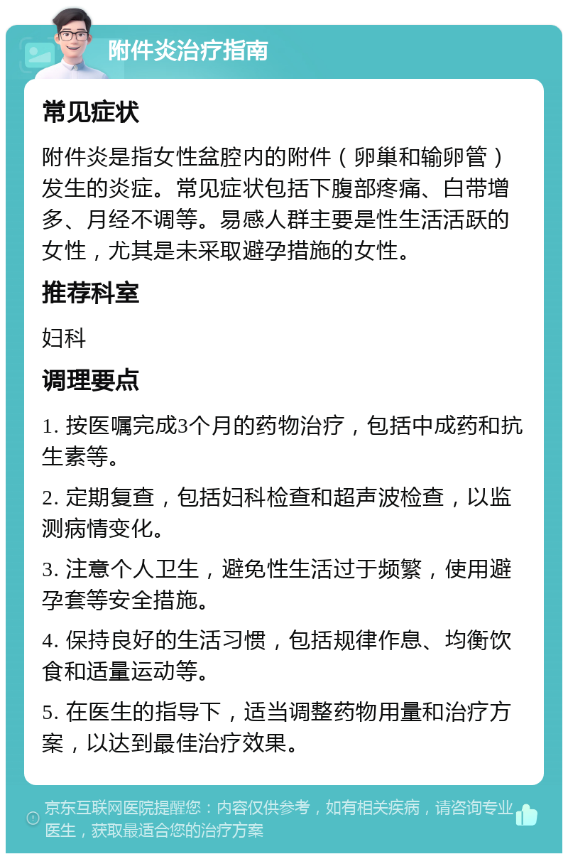 附件炎治疗指南 常见症状 附件炎是指女性盆腔内的附件（卵巢和输卵管）发生的炎症。常见症状包括下腹部疼痛、白带增多、月经不调等。易感人群主要是性生活活跃的女性，尤其是未采取避孕措施的女性。 推荐科室 妇科 调理要点 1. 按医嘱完成3个月的药物治疗，包括中成药和抗生素等。 2. 定期复查，包括妇科检查和超声波检查，以监测病情变化。 3. 注意个人卫生，避免性生活过于频繁，使用避孕套等安全措施。 4. 保持良好的生活习惯，包括规律作息、均衡饮食和适量运动等。 5. 在医生的指导下，适当调整药物用量和治疗方案，以达到最佳治疗效果。