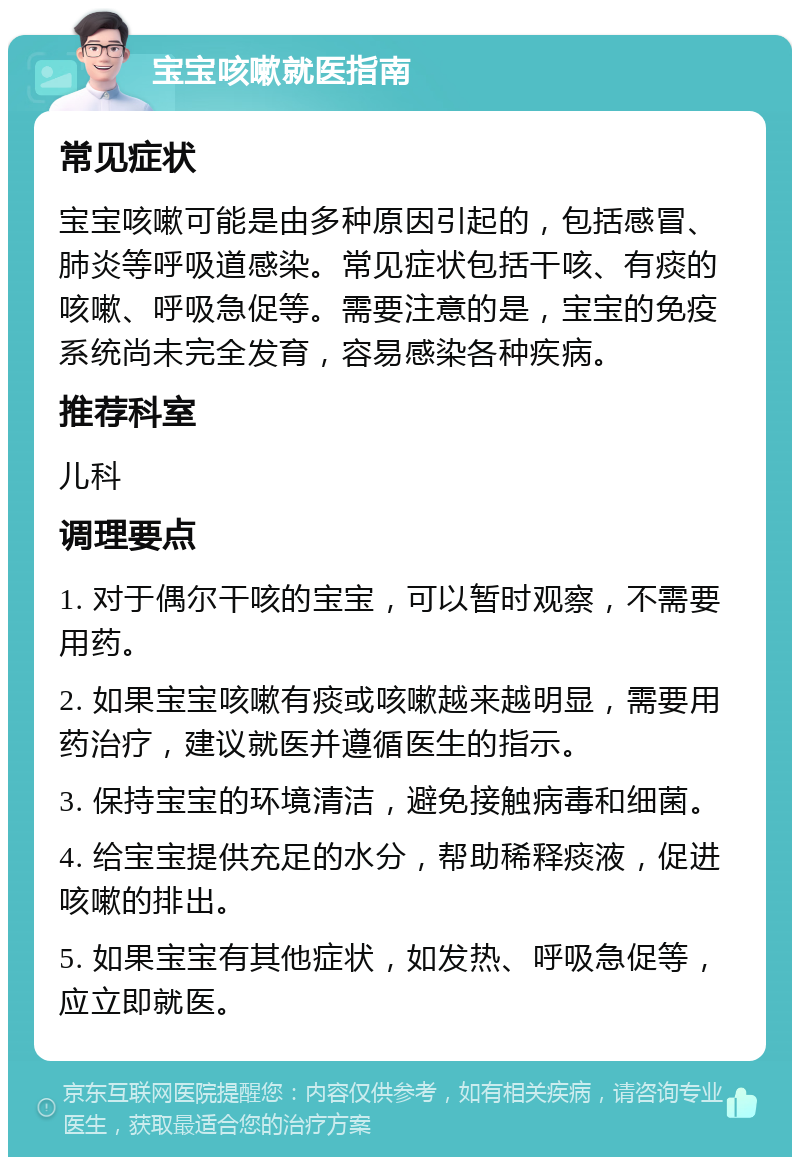 宝宝咳嗽就医指南 常见症状 宝宝咳嗽可能是由多种原因引起的，包括感冒、肺炎等呼吸道感染。常见症状包括干咳、有痰的咳嗽、呼吸急促等。需要注意的是，宝宝的免疫系统尚未完全发育，容易感染各种疾病。 推荐科室 儿科 调理要点 1. 对于偶尔干咳的宝宝，可以暂时观察，不需要用药。 2. 如果宝宝咳嗽有痰或咳嗽越来越明显，需要用药治疗，建议就医并遵循医生的指示。 3. 保持宝宝的环境清洁，避免接触病毒和细菌。 4. 给宝宝提供充足的水分，帮助稀释痰液，促进咳嗽的排出。 5. 如果宝宝有其他症状，如发热、呼吸急促等，应立即就医。