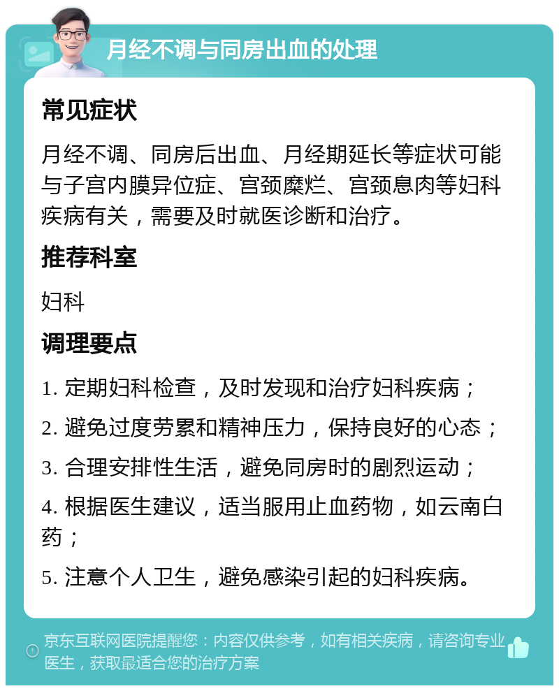 月经不调与同房出血的处理 常见症状 月经不调、同房后出血、月经期延长等症状可能与子宫内膜异位症、宫颈糜烂、宫颈息肉等妇科疾病有关，需要及时就医诊断和治疗。 推荐科室 妇科 调理要点 1. 定期妇科检查，及时发现和治疗妇科疾病； 2. 避免过度劳累和精神压力，保持良好的心态； 3. 合理安排性生活，避免同房时的剧烈运动； 4. 根据医生建议，适当服用止血药物，如云南白药； 5. 注意个人卫生，避免感染引起的妇科疾病。