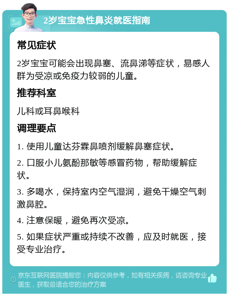 2岁宝宝急性鼻炎就医指南 常见症状 2岁宝宝可能会出现鼻塞、流鼻涕等症状，易感人群为受凉或免疫力较弱的儿童。 推荐科室 儿科或耳鼻喉科 调理要点 1. 使用儿童达芬霖鼻喷剂缓解鼻塞症状。 2. 口服小儿氨酚那敏等感冒药物，帮助缓解症状。 3. 多喝水，保持室内空气湿润，避免干燥空气刺激鼻腔。 4. 注意保暖，避免再次受凉。 5. 如果症状严重或持续不改善，应及时就医，接受专业治疗。