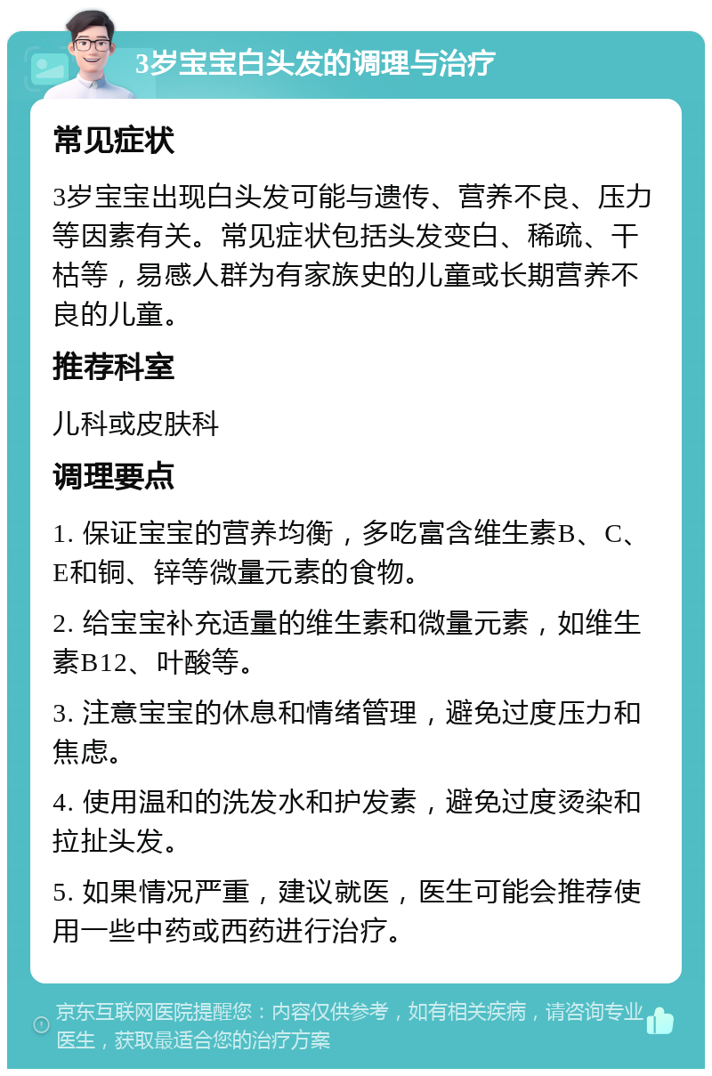 3岁宝宝白头发的调理与治疗 常见症状 3岁宝宝出现白头发可能与遗传、营养不良、压力等因素有关。常见症状包括头发变白、稀疏、干枯等，易感人群为有家族史的儿童或长期营养不良的儿童。 推荐科室 儿科或皮肤科 调理要点 1. 保证宝宝的营养均衡，多吃富含维生素B、C、E和铜、锌等微量元素的食物。 2. 给宝宝补充适量的维生素和微量元素，如维生素B12、叶酸等。 3. 注意宝宝的休息和情绪管理，避免过度压力和焦虑。 4. 使用温和的洗发水和护发素，避免过度烫染和拉扯头发。 5. 如果情况严重，建议就医，医生可能会推荐使用一些中药或西药进行治疗。