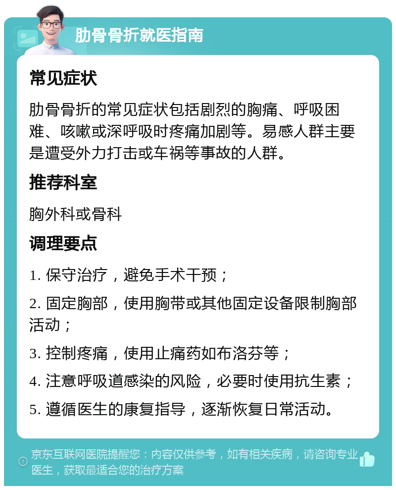 肋骨骨折就医指南 常见症状 肋骨骨折的常见症状包括剧烈的胸痛、呼吸困难、咳嗽或深呼吸时疼痛加剧等。易感人群主要是遭受外力打击或车祸等事故的人群。 推荐科室 胸外科或骨科 调理要点 1. 保守治疗，避免手术干预； 2. 固定胸部，使用胸带或其他固定设备限制胸部活动； 3. 控制疼痛，使用止痛药如布洛芬等； 4. 注意呼吸道感染的风险，必要时使用抗生素； 5. 遵循医生的康复指导，逐渐恢复日常活动。