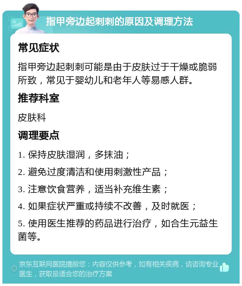 指甲旁边起刺刺的原因及调理方法 常见症状 指甲旁边起刺刺可能是由于皮肤过于干燥或脆弱所致，常见于婴幼儿和老年人等易感人群。 推荐科室 皮肤科 调理要点 1. 保持皮肤湿润，多抹油； 2. 避免过度清洁和使用刺激性产品； 3. 注意饮食营养，适当补充维生素； 4. 如果症状严重或持续不改善，及时就医； 5. 使用医生推荐的药品进行治疗，如合生元益生菌等。