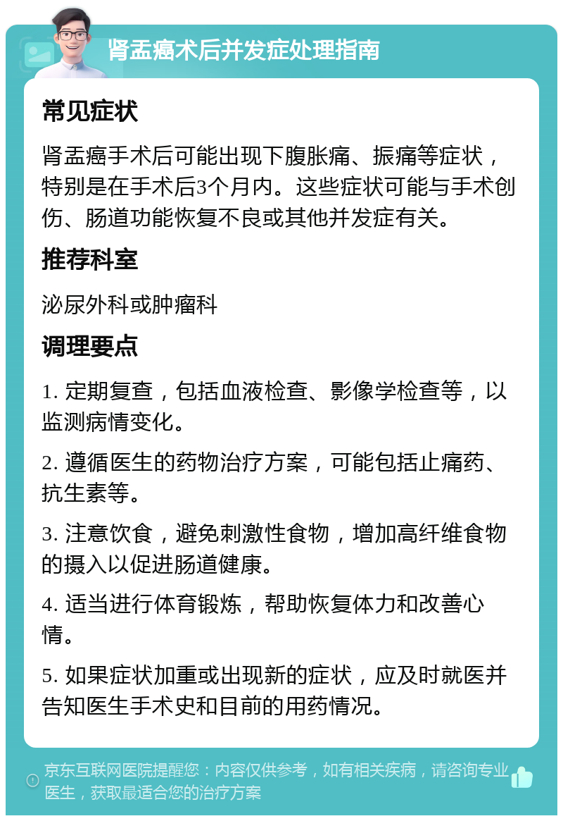 肾盂癌术后并发症处理指南 常见症状 肾盂癌手术后可能出现下腹胀痛、振痛等症状，特别是在手术后3个月内。这些症状可能与手术创伤、肠道功能恢复不良或其他并发症有关。 推荐科室 泌尿外科或肿瘤科 调理要点 1. 定期复查，包括血液检查、影像学检查等，以监测病情变化。 2. 遵循医生的药物治疗方案，可能包括止痛药、抗生素等。 3. 注意饮食，避免刺激性食物，增加高纤维食物的摄入以促进肠道健康。 4. 适当进行体育锻炼，帮助恢复体力和改善心情。 5. 如果症状加重或出现新的症状，应及时就医并告知医生手术史和目前的用药情况。