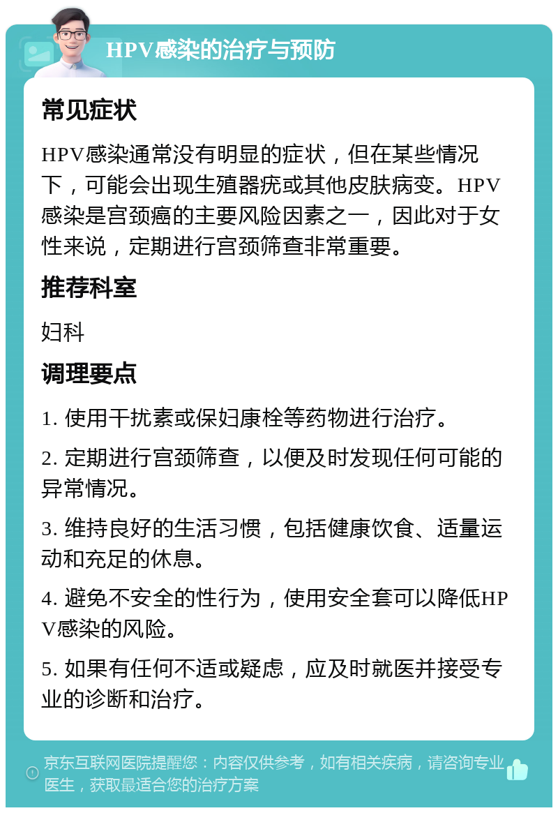 HPV感染的治疗与预防 常见症状 HPV感染通常没有明显的症状，但在某些情况下，可能会出现生殖器疣或其他皮肤病变。HPV感染是宫颈癌的主要风险因素之一，因此对于女性来说，定期进行宫颈筛查非常重要。 推荐科室 妇科 调理要点 1. 使用干扰素或保妇康栓等药物进行治疗。 2. 定期进行宫颈筛查，以便及时发现任何可能的异常情况。 3. 维持良好的生活习惯，包括健康饮食、适量运动和充足的休息。 4. 避免不安全的性行为，使用安全套可以降低HPV感染的风险。 5. 如果有任何不适或疑虑，应及时就医并接受专业的诊断和治疗。