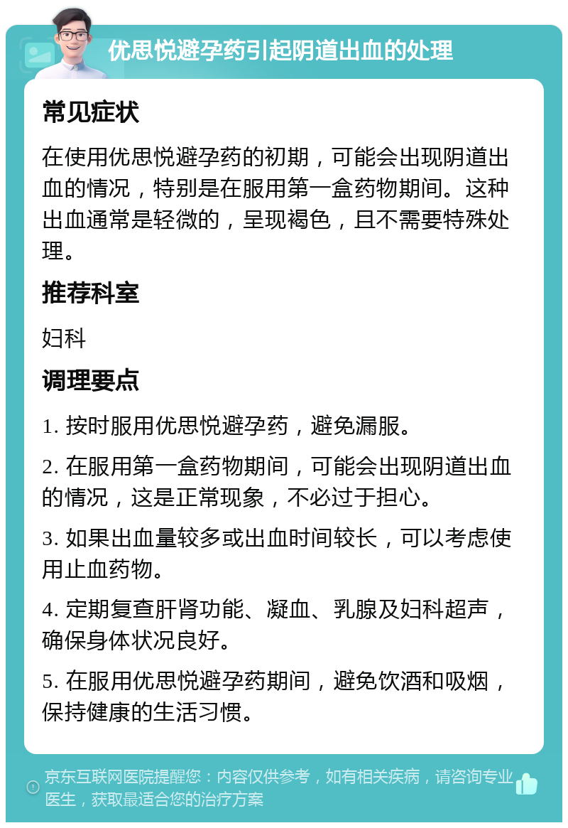 优思悦避孕药引起阴道出血的处理 常见症状 在使用优思悦避孕药的初期，可能会出现阴道出血的情况，特别是在服用第一盒药物期间。这种出血通常是轻微的，呈现褐色，且不需要特殊处理。 推荐科室 妇科 调理要点 1. 按时服用优思悦避孕药，避免漏服。 2. 在服用第一盒药物期间，可能会出现阴道出血的情况，这是正常现象，不必过于担心。 3. 如果出血量较多或出血时间较长，可以考虑使用止血药物。 4. 定期复查肝肾功能、凝血、乳腺及妇科超声，确保身体状况良好。 5. 在服用优思悦避孕药期间，避免饮酒和吸烟，保持健康的生活习惯。