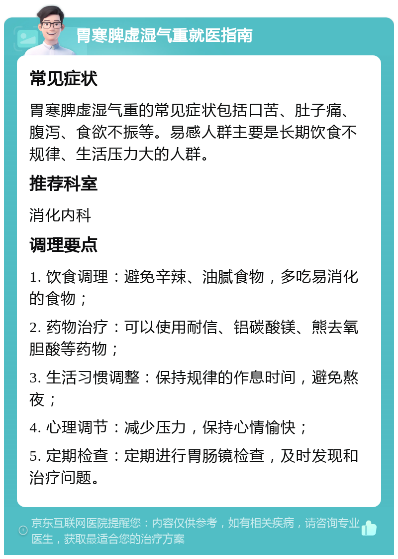 胃寒脾虚湿气重就医指南 常见症状 胃寒脾虚湿气重的常见症状包括口苦、肚子痛、腹泻、食欲不振等。易感人群主要是长期饮食不规律、生活压力大的人群。 推荐科室 消化内科 调理要点 1. 饮食调理：避免辛辣、油腻食物，多吃易消化的食物； 2. 药物治疗：可以使用耐信、铝碳酸镁、熊去氧胆酸等药物； 3. 生活习惯调整：保持规律的作息时间，避免熬夜； 4. 心理调节：减少压力，保持心情愉快； 5. 定期检查：定期进行胃肠镜检查，及时发现和治疗问题。