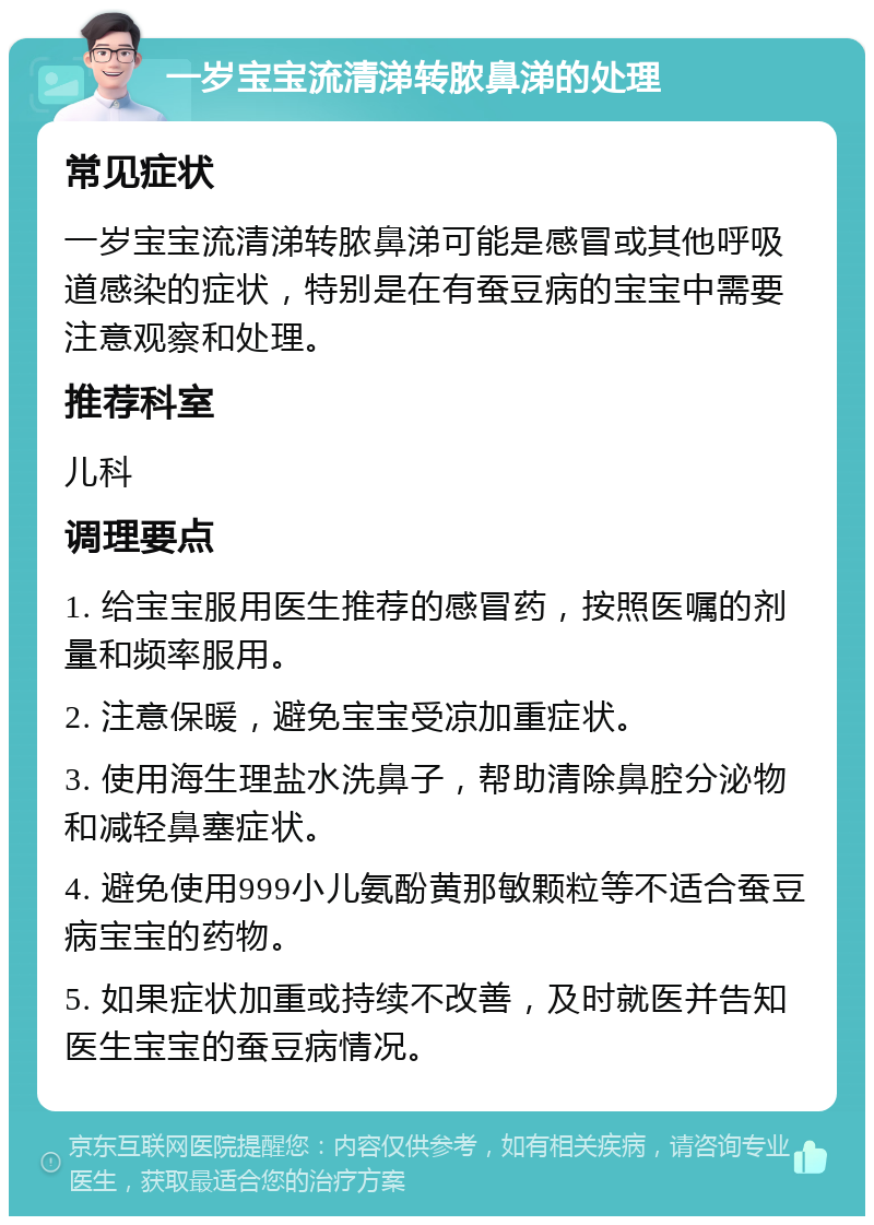 一岁宝宝流清涕转脓鼻涕的处理 常见症状 一岁宝宝流清涕转脓鼻涕可能是感冒或其他呼吸道感染的症状，特别是在有蚕豆病的宝宝中需要注意观察和处理。 推荐科室 儿科 调理要点 1. 给宝宝服用医生推荐的感冒药，按照医嘱的剂量和频率服用。 2. 注意保暖，避免宝宝受凉加重症状。 3. 使用海生理盐水洗鼻子，帮助清除鼻腔分泌物和减轻鼻塞症状。 4. 避免使用999小儿氨酚黄那敏颗粒等不适合蚕豆病宝宝的药物。 5. 如果症状加重或持续不改善，及时就医并告知医生宝宝的蚕豆病情况。