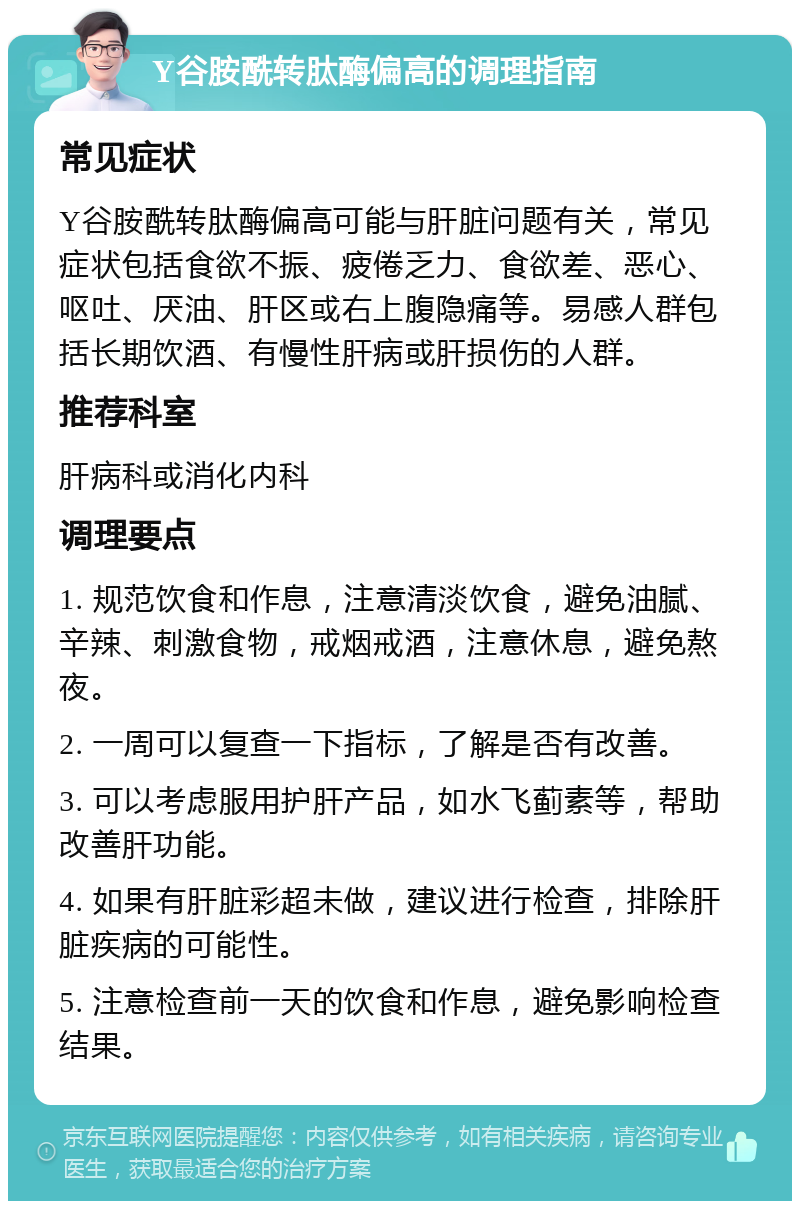 Y谷胺酰转肽酶偏高的调理指南 常见症状 Y谷胺酰转肽酶偏高可能与肝脏问题有关，常见症状包括食欲不振、疲倦乏力、食欲差、恶心、呕吐、厌油、肝区或右上腹隐痛等。易感人群包括长期饮酒、有慢性肝病或肝损伤的人群。 推荐科室 肝病科或消化内科 调理要点 1. 规范饮食和作息，注意清淡饮食，避免油腻、辛辣、刺激食物，戒烟戒酒，注意休息，避免熬夜。 2. 一周可以复查一下指标，了解是否有改善。 3. 可以考虑服用护肝产品，如水飞蓟素等，帮助改善肝功能。 4. 如果有肝脏彩超未做，建议进行检查，排除肝脏疾病的可能性。 5. 注意检查前一天的饮食和作息，避免影响检查结果。