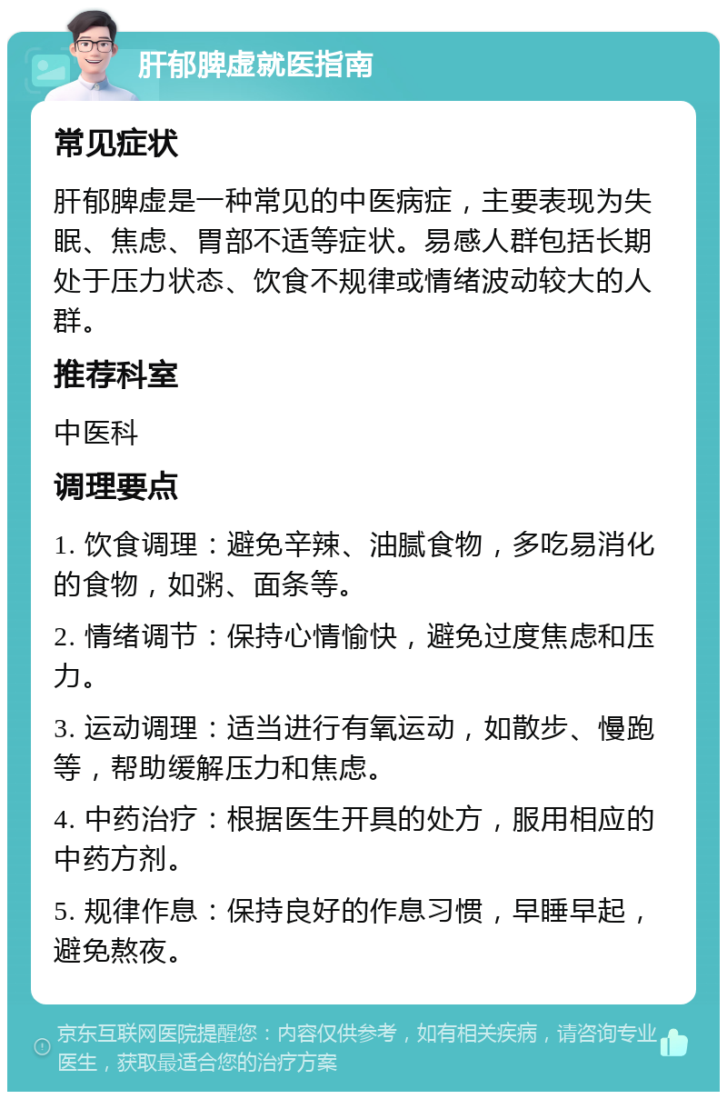 肝郁脾虚就医指南 常见症状 肝郁脾虚是一种常见的中医病症，主要表现为失眠、焦虑、胃部不适等症状。易感人群包括长期处于压力状态、饮食不规律或情绪波动较大的人群。 推荐科室 中医科 调理要点 1. 饮食调理：避免辛辣、油腻食物，多吃易消化的食物，如粥、面条等。 2. 情绪调节：保持心情愉快，避免过度焦虑和压力。 3. 运动调理：适当进行有氧运动，如散步、慢跑等，帮助缓解压力和焦虑。 4. 中药治疗：根据医生开具的处方，服用相应的中药方剂。 5. 规律作息：保持良好的作息习惯，早睡早起，避免熬夜。