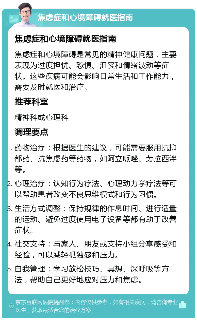 焦虑症和心境障碍就医指南 焦虑症和心境障碍就医指南 焦虑症和心境障碍是常见的精神健康问题，主要表现为过度担忧、恐惧、沮丧和情绪波动等症状。这些疾病可能会影响日常生活和工作能力，需要及时就医和治疗。 推荐科室 精神科或心理科 调理要点 药物治疗：根据医生的建议，可能需要服用抗抑郁药、抗焦虑药等药物，如阿立哌唑、劳拉西泮等。 心理治疗：认知行为疗法、心理动力学疗法等可以帮助患者改变不良思维模式和行为习惯。 生活方式调整：保持规律的作息时间、进行适量的运动、避免过度使用电子设备等都有助于改善症状。 社交支持：与家人、朋友或支持小组分享感受和经验，可以减轻孤独感和压力。 自我管理：学习放松技巧、冥想、深呼吸等方法，帮助自己更好地应对压力和焦虑。