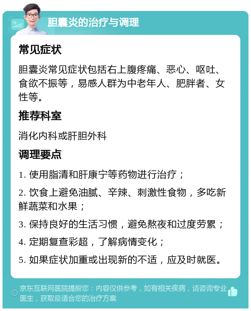 胆囊炎的治疗与调理 常见症状 胆囊炎常见症状包括右上腹疼痛、恶心、呕吐、食欲不振等，易感人群为中老年人、肥胖者、女性等。 推荐科室 消化内科或肝胆外科 调理要点 1. 使用脂清和肝康宁等药物进行治疗； 2. 饮食上避免油腻、辛辣、刺激性食物，多吃新鲜蔬菜和水果； 3. 保持良好的生活习惯，避免熬夜和过度劳累； 4. 定期复查彩超，了解病情变化； 5. 如果症状加重或出现新的不适，应及时就医。