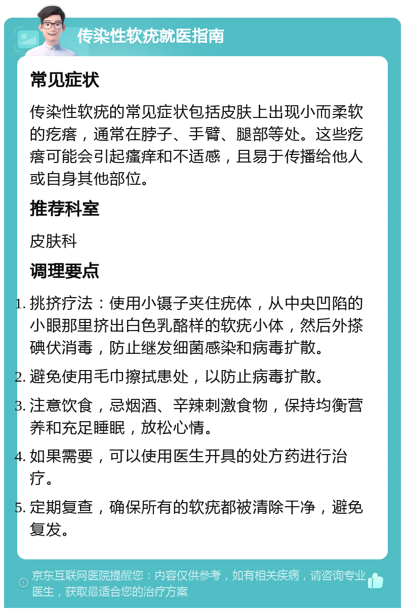 传染性软疣就医指南 常见症状 传染性软疣的常见症状包括皮肤上出现小而柔软的疙瘩，通常在脖子、手臂、腿部等处。这些疙瘩可能会引起瘙痒和不适感，且易于传播给他人或自身其他部位。 推荐科室 皮肤科 调理要点 挑挤疗法：使用小镊子夹住疣体，从中央凹陷的小眼那里挤出白色乳酪样的软疣小体，然后外搽碘伏消毒，防止继发细菌感染和病毒扩散。 避免使用毛巾擦拭患处，以防止病毒扩散。 注意饮食，忌烟酒、辛辣刺激食物，保持均衡营养和充足睡眠，放松心情。 如果需要，可以使用医生开具的处方药进行治疗。 定期复查，确保所有的软疣都被清除干净，避免复发。