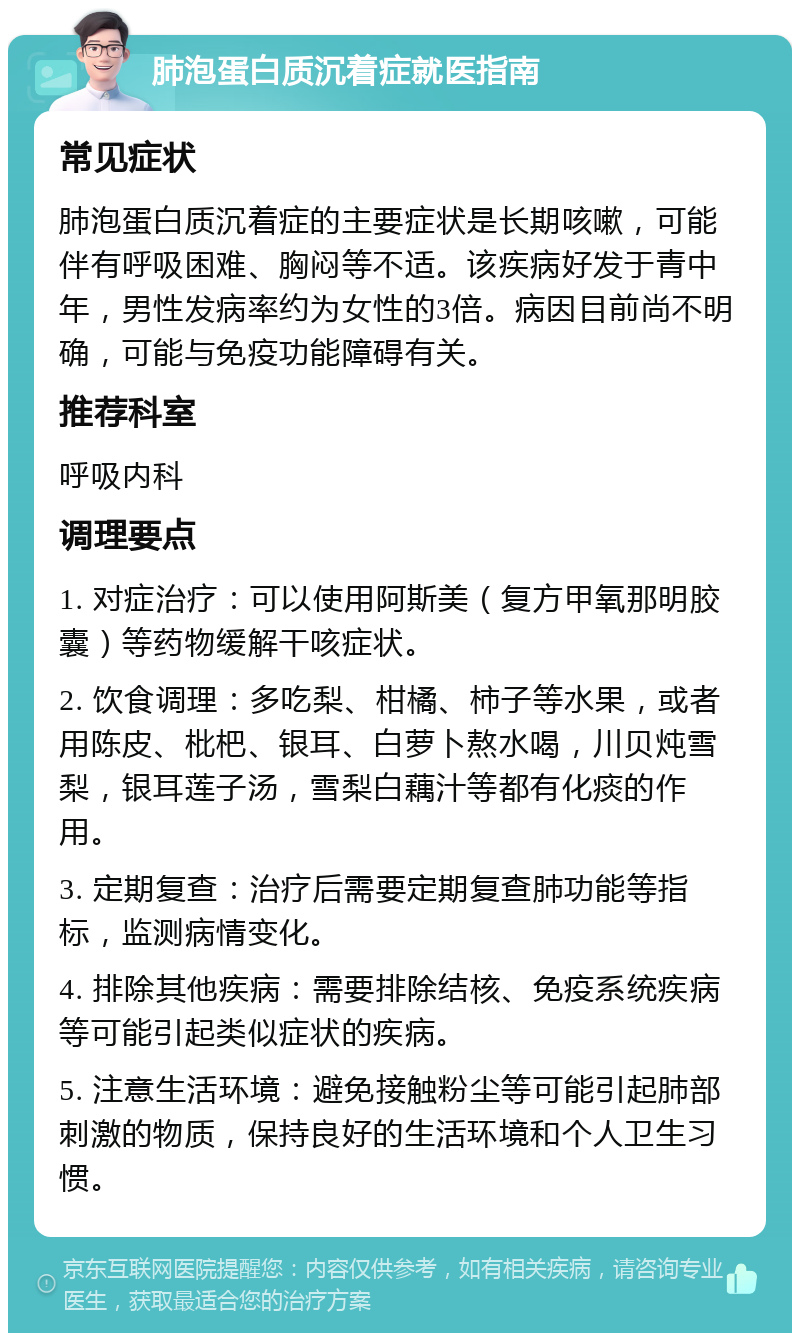 肺泡蛋白质沉着症就医指南 常见症状 肺泡蛋白质沉着症的主要症状是长期咳嗽，可能伴有呼吸困难、胸闷等不适。该疾病好发于青中年，男性发病率约为女性的3倍。病因目前尚不明确，可能与免疫功能障碍有关。 推荐科室 呼吸内科 调理要点 1. 对症治疗：可以使用阿斯美（复方甲氧那明胶囊）等药物缓解干咳症状。 2. 饮食调理：多吃梨、柑橘、柿子等水果，或者用陈皮、枇杷、银耳、白萝卜熬水喝，川贝炖雪梨，银耳莲子汤，雪梨白藕汁等都有化痰的作用。 3. 定期复查：治疗后需要定期复查肺功能等指标，监测病情变化。 4. 排除其他疾病：需要排除结核、免疫系统疾病等可能引起类似症状的疾病。 5. 注意生活环境：避免接触粉尘等可能引起肺部刺激的物质，保持良好的生活环境和个人卫生习惯。