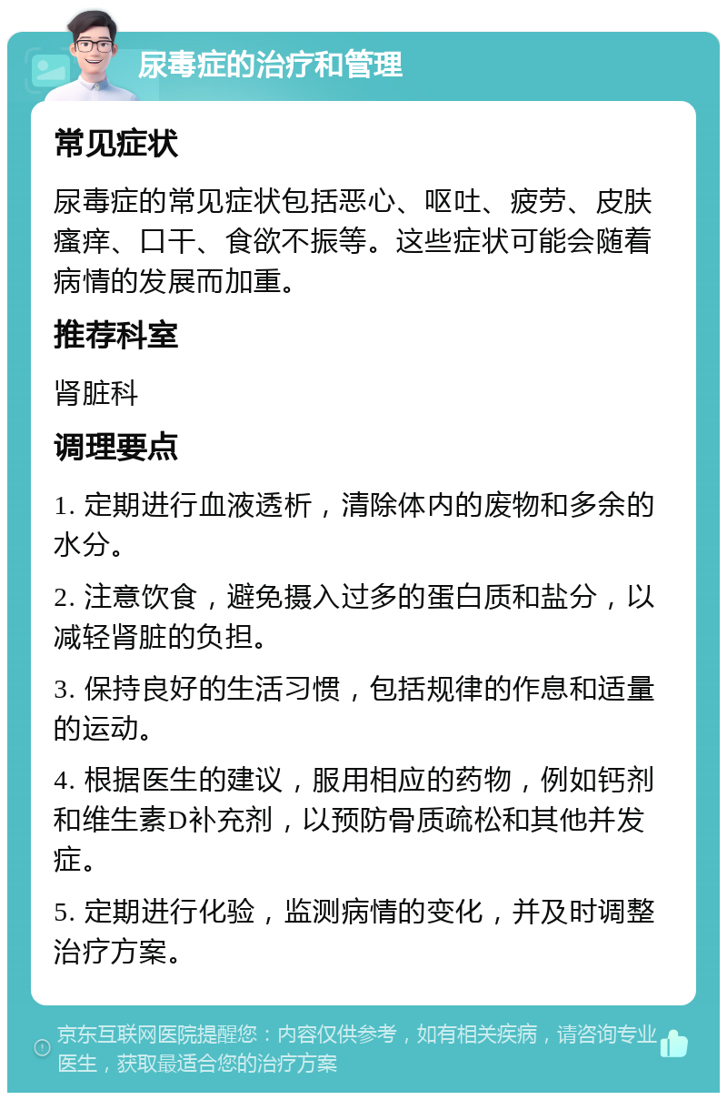 尿毒症的治疗和管理 常见症状 尿毒症的常见症状包括恶心、呕吐、疲劳、皮肤瘙痒、口干、食欲不振等。这些症状可能会随着病情的发展而加重。 推荐科室 肾脏科 调理要点 1. 定期进行血液透析，清除体内的废物和多余的水分。 2. 注意饮食，避免摄入过多的蛋白质和盐分，以减轻肾脏的负担。 3. 保持良好的生活习惯，包括规律的作息和适量的运动。 4. 根据医生的建议，服用相应的药物，例如钙剂和维生素D补充剂，以预防骨质疏松和其他并发症。 5. 定期进行化验，监测病情的变化，并及时调整治疗方案。