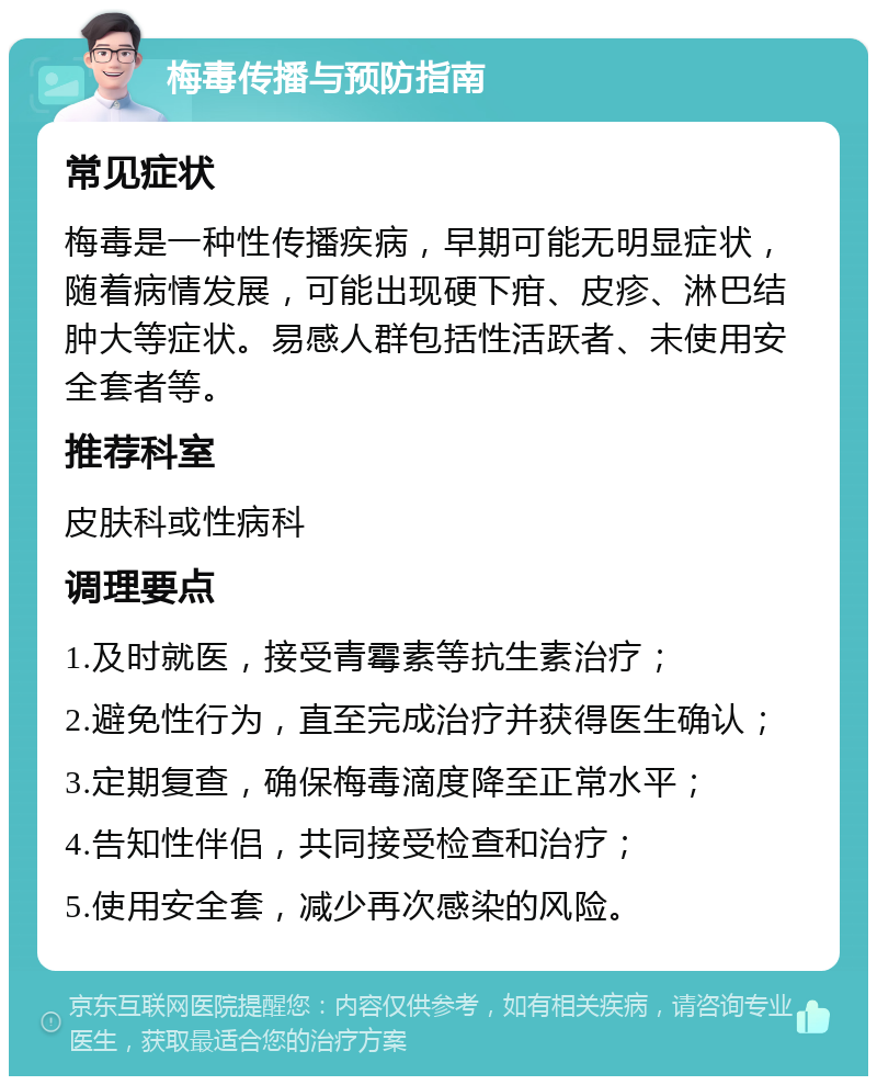 梅毒传播与预防指南 常见症状 梅毒是一种性传播疾病，早期可能无明显症状，随着病情发展，可能出现硬下疳、皮疹、淋巴结肿大等症状。易感人群包括性活跃者、未使用安全套者等。 推荐科室 皮肤科或性病科 调理要点 1.及时就医，接受青霉素等抗生素治疗； 2.避免性行为，直至完成治疗并获得医生确认； 3.定期复查，确保梅毒滴度降至正常水平； 4.告知性伴侣，共同接受检查和治疗； 5.使用安全套，减少再次感染的风险。