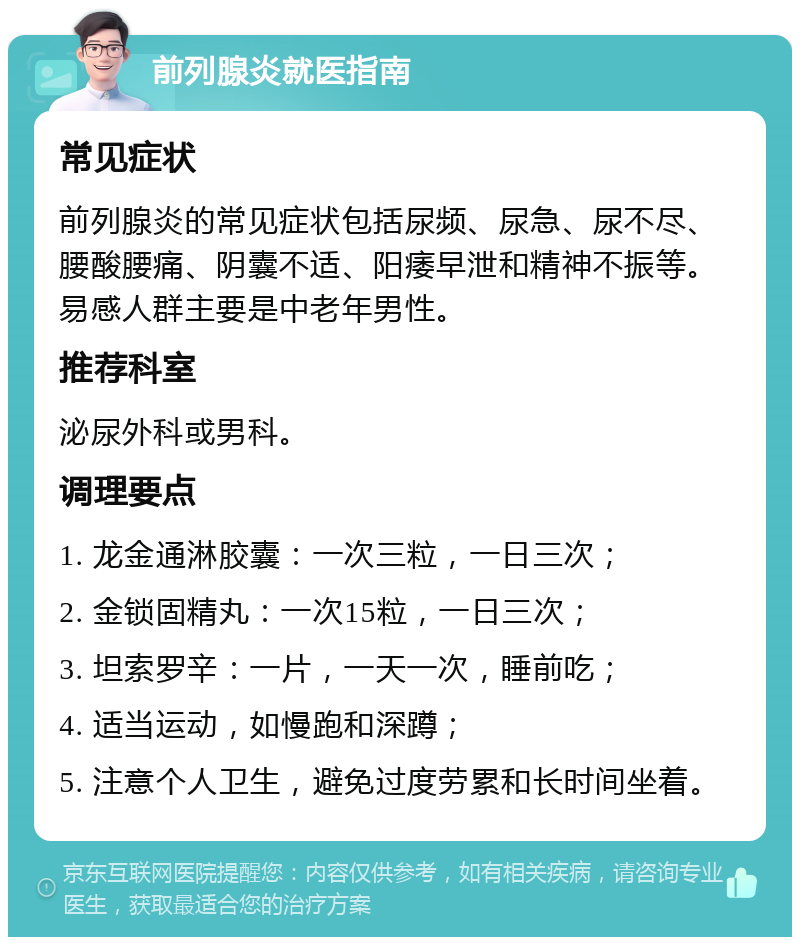 前列腺炎就医指南 常见症状 前列腺炎的常见症状包括尿频、尿急、尿不尽、腰酸腰痛、阴囊不适、阳痿早泄和精神不振等。易感人群主要是中老年男性。 推荐科室 泌尿外科或男科。 调理要点 1. 龙金通淋胶囊：一次三粒，一日三次； 2. 金锁固精丸：一次15粒，一日三次； 3. 坦索罗辛：一片，一天一次，睡前吃； 4. 适当运动，如慢跑和深蹲； 5. 注意个人卫生，避免过度劳累和长时间坐着。