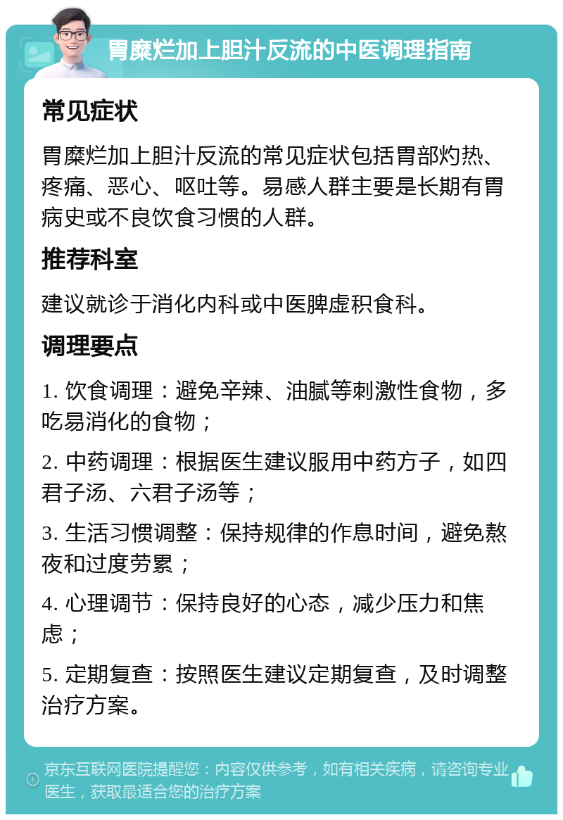 胃糜烂加上胆汁反流的中医调理指南 常见症状 胃糜烂加上胆汁反流的常见症状包括胃部灼热、疼痛、恶心、呕吐等。易感人群主要是长期有胃病史或不良饮食习惯的人群。 推荐科室 建议就诊于消化内科或中医脾虚积食科。 调理要点 1. 饮食调理：避免辛辣、油腻等刺激性食物，多吃易消化的食物； 2. 中药调理：根据医生建议服用中药方子，如四君子汤、六君子汤等； 3. 生活习惯调整：保持规律的作息时间，避免熬夜和过度劳累； 4. 心理调节：保持良好的心态，减少压力和焦虑； 5. 定期复查：按照医生建议定期复查，及时调整治疗方案。