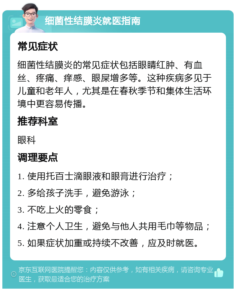 细菌性结膜炎就医指南 常见症状 细菌性结膜炎的常见症状包括眼睛红肿、有血丝、疼痛、痒感、眼屎增多等。这种疾病多见于儿童和老年人，尤其是在春秋季节和集体生活环境中更容易传播。 推荐科室 眼科 调理要点 1. 使用托百士滴眼液和眼膏进行治疗； 2. 多给孩子洗手，避免游泳； 3. 不吃上火的零食； 4. 注意个人卫生，避免与他人共用毛巾等物品； 5. 如果症状加重或持续不改善，应及时就医。