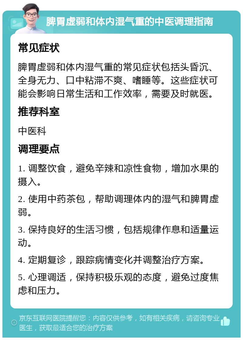 脾胃虚弱和体内湿气重的中医调理指南 常见症状 脾胃虚弱和体内湿气重的常见症状包括头昏沉、全身无力、口中粘滞不爽、嗜睡等。这些症状可能会影响日常生活和工作效率，需要及时就医。 推荐科室 中医科 调理要点 1. 调整饮食，避免辛辣和凉性食物，增加水果的摄入。 2. 使用中药茶包，帮助调理体内的湿气和脾胃虚弱。 3. 保持良好的生活习惯，包括规律作息和适量运动。 4. 定期复诊，跟踪病情变化并调整治疗方案。 5. 心理调适，保持积极乐观的态度，避免过度焦虑和压力。