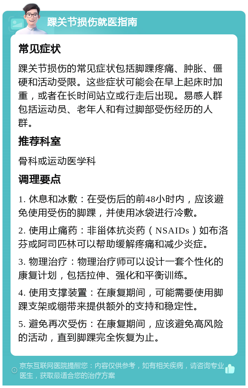 踝关节损伤就医指南 常见症状 踝关节损伤的常见症状包括脚踝疼痛、肿胀、僵硬和活动受限。这些症状可能会在早上起床时加重，或者在长时间站立或行走后出现。易感人群包括运动员、老年人和有过脚部受伤经历的人群。 推荐科室 骨科或运动医学科 调理要点 1. 休息和冰敷：在受伤后的前48小时内，应该避免使用受伤的脚踝，并使用冰袋进行冷敷。 2. 使用止痛药：非甾体抗炎药（NSAIDs）如布洛芬或阿司匹林可以帮助缓解疼痛和减少炎症。 3. 物理治疗：物理治疗师可以设计一套个性化的康复计划，包括拉伸、强化和平衡训练。 4. 使用支撑装置：在康复期间，可能需要使用脚踝支架或绷带来提供额外的支持和稳定性。 5. 避免再次受伤：在康复期间，应该避免高风险的活动，直到脚踝完全恢复为止。