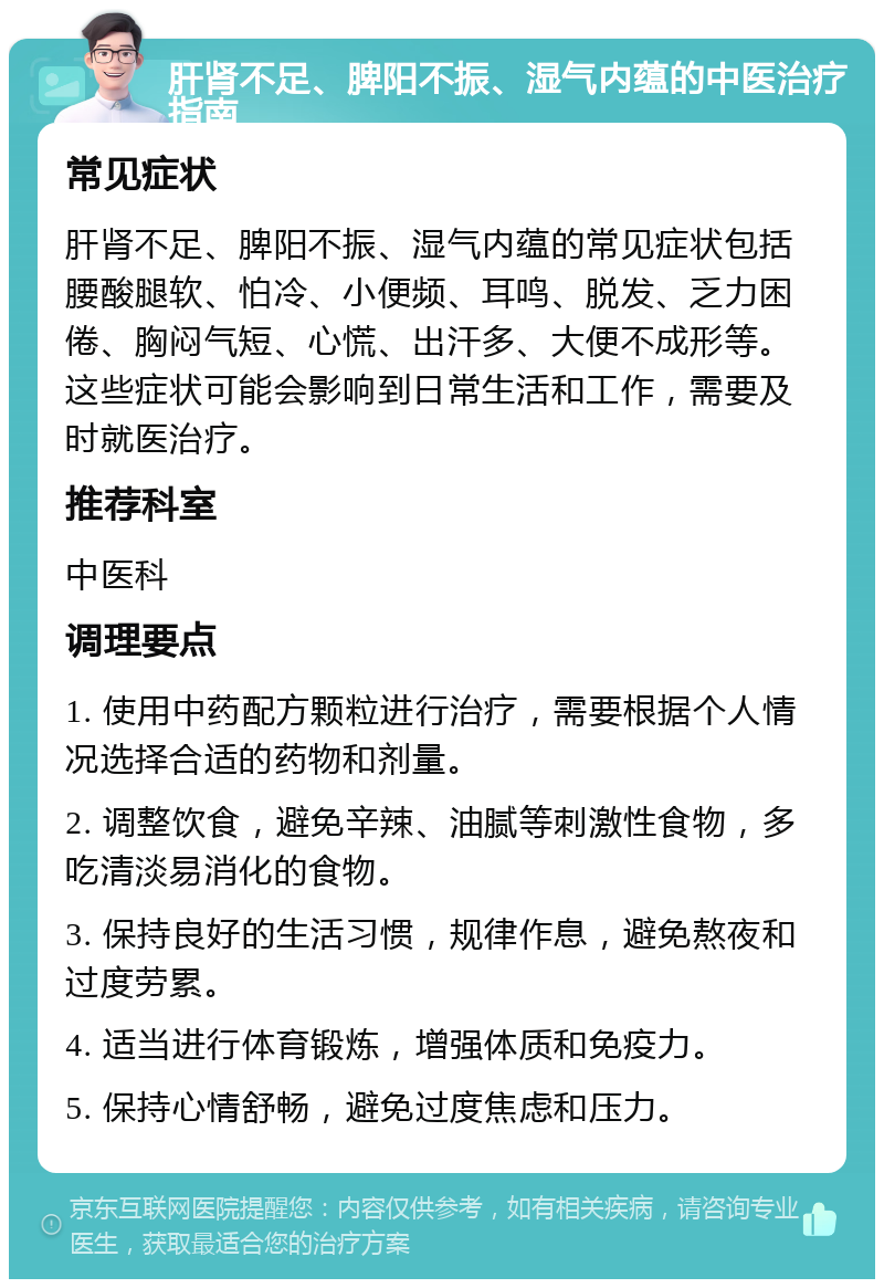 肝肾不足、脾阳不振、湿气内蕴的中医治疗指南 常见症状 肝肾不足、脾阳不振、湿气内蕴的常见症状包括腰酸腿软、怕冷、小便频、耳鸣、脱发、乏力困倦、胸闷气短、心慌、出汗多、大便不成形等。这些症状可能会影响到日常生活和工作，需要及时就医治疗。 推荐科室 中医科 调理要点 1. 使用中药配方颗粒进行治疗，需要根据个人情况选择合适的药物和剂量。 2. 调整饮食，避免辛辣、油腻等刺激性食物，多吃清淡易消化的食物。 3. 保持良好的生活习惯，规律作息，避免熬夜和过度劳累。 4. 适当进行体育锻炼，增强体质和免疫力。 5. 保持心情舒畅，避免过度焦虑和压力。