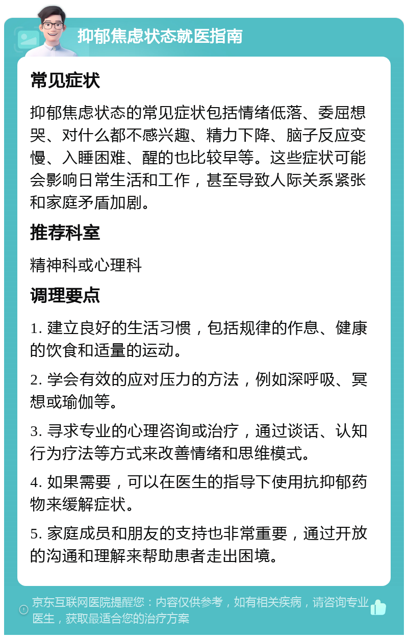 抑郁焦虑状态就医指南 常见症状 抑郁焦虑状态的常见症状包括情绪低落、委屈想哭、对什么都不感兴趣、精力下降、脑子反应变慢、入睡困难、醒的也比较早等。这些症状可能会影响日常生活和工作，甚至导致人际关系紧张和家庭矛盾加剧。 推荐科室 精神科或心理科 调理要点 1. 建立良好的生活习惯，包括规律的作息、健康的饮食和适量的运动。 2. 学会有效的应对压力的方法，例如深呼吸、冥想或瑜伽等。 3. 寻求专业的心理咨询或治疗，通过谈话、认知行为疗法等方式来改善情绪和思维模式。 4. 如果需要，可以在医生的指导下使用抗抑郁药物来缓解症状。 5. 家庭成员和朋友的支持也非常重要，通过开放的沟通和理解来帮助患者走出困境。