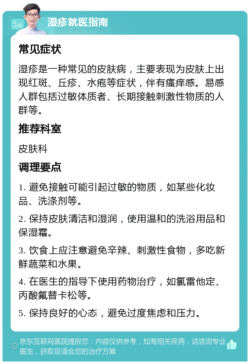 湿疹就医指南 常见症状 湿疹是一种常见的皮肤病，主要表现为皮肤上出现红斑、丘疹、水疱等症状，伴有瘙痒感。易感人群包括过敏体质者、长期接触刺激性物质的人群等。 推荐科室 皮肤科 调理要点 1. 避免接触可能引起过敏的物质，如某些化妆品、洗涤剂等。 2. 保持皮肤清洁和湿润，使用温和的洗浴用品和保湿霜。 3. 饮食上应注意避免辛辣、刺激性食物，多吃新鲜蔬菜和水果。 4. 在医生的指导下使用药物治疗，如氯雷他定、丙酸氟替卡松等。 5. 保持良好的心态，避免过度焦虑和压力。