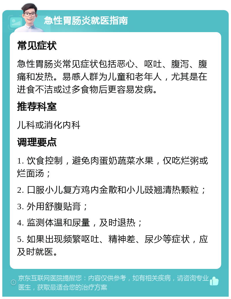 急性胃肠炎就医指南 常见症状 急性胃肠炎常见症状包括恶心、呕吐、腹泻、腹痛和发热。易感人群为儿童和老年人，尤其是在进食不洁或过多食物后更容易发病。 推荐科室 儿科或消化内科 调理要点 1. 饮食控制，避免肉蛋奶蔬菜水果，仅吃烂粥或烂面汤； 2. 口服小儿复方鸡内金散和小儿豉翘清热颗粒； 3. 外用舒腹贴膏； 4. 监测体温和尿量，及时退热； 5. 如果出现频繁呕吐、精神差、尿少等症状，应及时就医。