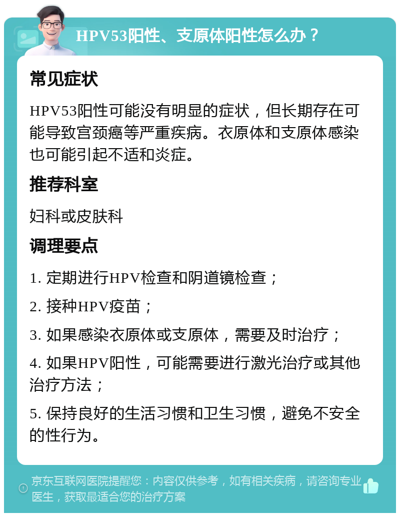 HPV53阳性、支原体阳性怎么办？ 常见症状 HPV53阳性可能没有明显的症状，但长期存在可能导致宫颈癌等严重疾病。衣原体和支原体感染也可能引起不适和炎症。 推荐科室 妇科或皮肤科 调理要点 1. 定期进行HPV检查和阴道镜检查； 2. 接种HPV疫苗； 3. 如果感染衣原体或支原体，需要及时治疗； 4. 如果HPV阳性，可能需要进行激光治疗或其他治疗方法； 5. 保持良好的生活习惯和卫生习惯，避免不安全的性行为。