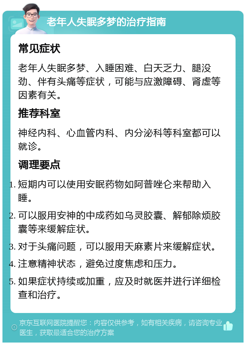 老年人失眠多梦的治疗指南 常见症状 老年人失眠多梦、入睡困难、白天乏力、腿没劲、伴有头痛等症状，可能与应激障碍、肾虚等因素有关。 推荐科室 神经内科、心血管内科、内分泌科等科室都可以就诊。 调理要点 短期内可以使用安眠药物如阿普唑仑来帮助入睡。 可以服用安神的中成药如乌灵胶囊、解郁除烦胶囊等来缓解症状。 对于头痛问题，可以服用天麻素片来缓解症状。 注意精神状态，避免过度焦虑和压力。 如果症状持续或加重，应及时就医并进行详细检查和治疗。