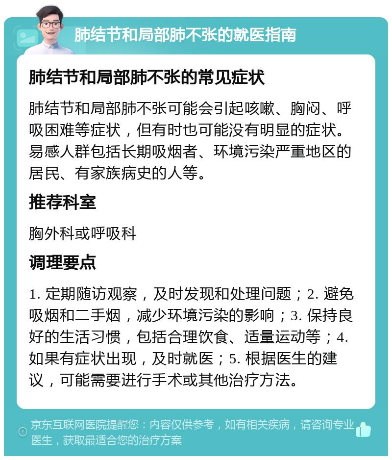 肺结节和局部肺不张的就医指南 肺结节和局部肺不张的常见症状 肺结节和局部肺不张可能会引起咳嗽、胸闷、呼吸困难等症状，但有时也可能没有明显的症状。易感人群包括长期吸烟者、环境污染严重地区的居民、有家族病史的人等。 推荐科室 胸外科或呼吸科 调理要点 1. 定期随访观察，及时发现和处理问题；2. 避免吸烟和二手烟，减少环境污染的影响；3. 保持良好的生活习惯，包括合理饮食、适量运动等；4. 如果有症状出现，及时就医；5. 根据医生的建议，可能需要进行手术或其他治疗方法。