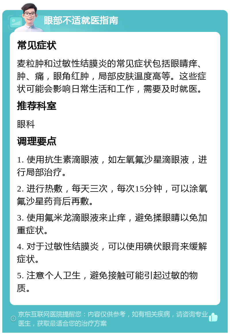 眼部不适就医指南 常见症状 麦粒肿和过敏性结膜炎的常见症状包括眼睛痒、肿、痛，眼角红肿，局部皮肤温度高等。这些症状可能会影响日常生活和工作，需要及时就医。 推荐科室 眼科 调理要点 1. 使用抗生素滴眼液，如左氧氟沙星滴眼液，进行局部治疗。 2. 进行热敷，每天三次，每次15分钟，可以涂氧氟沙星药膏后再敷。 3. 使用氟米龙滴眼液来止痒，避免揉眼睛以免加重症状。 4. 对于过敏性结膜炎，可以使用碘伏眼膏来缓解症状。 5. 注意个人卫生，避免接触可能引起过敏的物质。