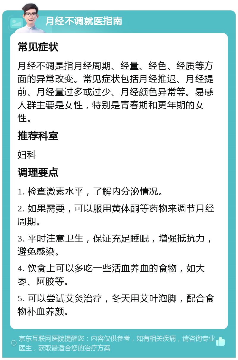 月经不调就医指南 常见症状 月经不调是指月经周期、经量、经色、经质等方面的异常改变。常见症状包括月经推迟、月经提前、月经量过多或过少、月经颜色异常等。易感人群主要是女性，特别是青春期和更年期的女性。 推荐科室 妇科 调理要点 1. 检查激素水平，了解内分泌情况。 2. 如果需要，可以服用黄体酮等药物来调节月经周期。 3. 平时注意卫生，保证充足睡眠，增强抵抗力，避免感染。 4. 饮食上可以多吃一些活血养血的食物，如大枣、阿胶等。 5. 可以尝试艾灸治疗，冬天用艾叶泡脚，配合食物补血养颜。