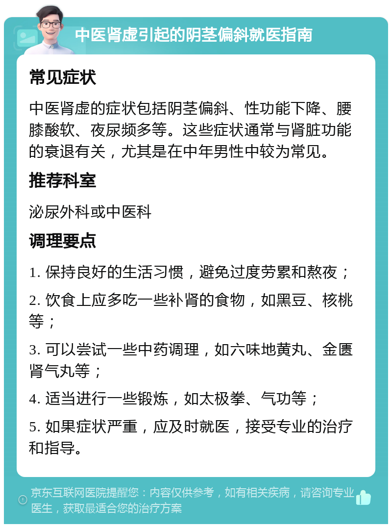 中医肾虚引起的阴茎偏斜就医指南 常见症状 中医肾虚的症状包括阴茎偏斜、性功能下降、腰膝酸软、夜尿频多等。这些症状通常与肾脏功能的衰退有关，尤其是在中年男性中较为常见。 推荐科室 泌尿外科或中医科 调理要点 1. 保持良好的生活习惯，避免过度劳累和熬夜； 2. 饮食上应多吃一些补肾的食物，如黑豆、核桃等； 3. 可以尝试一些中药调理，如六味地黄丸、金匮肾气丸等； 4. 适当进行一些锻炼，如太极拳、气功等； 5. 如果症状严重，应及时就医，接受专业的治疗和指导。