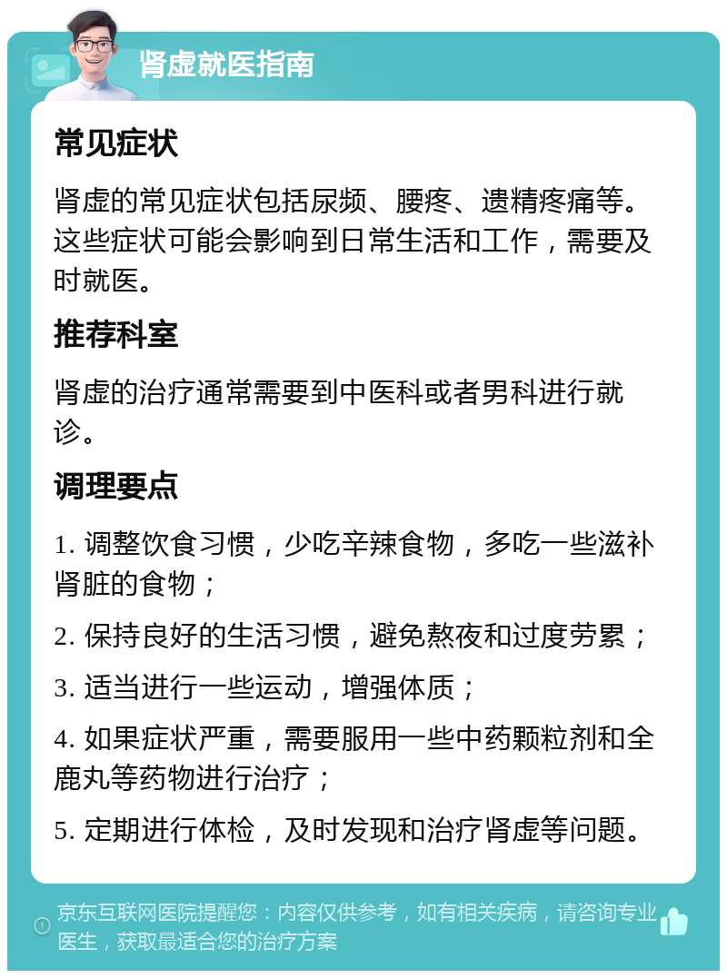 肾虚就医指南 常见症状 肾虚的常见症状包括尿频、腰疼、遗精疼痛等。这些症状可能会影响到日常生活和工作，需要及时就医。 推荐科室 肾虚的治疗通常需要到中医科或者男科进行就诊。 调理要点 1. 调整饮食习惯，少吃辛辣食物，多吃一些滋补肾脏的食物； 2. 保持良好的生活习惯，避免熬夜和过度劳累； 3. 适当进行一些运动，增强体质； 4. 如果症状严重，需要服用一些中药颗粒剂和全鹿丸等药物进行治疗； 5. 定期进行体检，及时发现和治疗肾虚等问题。