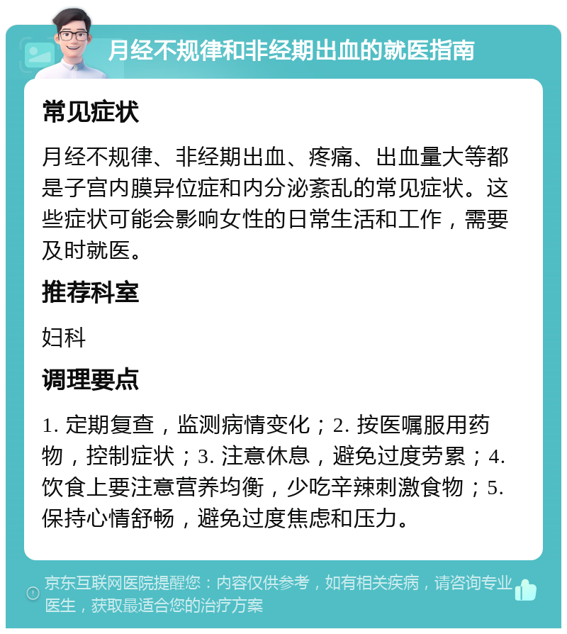 月经不规律和非经期出血的就医指南 常见症状 月经不规律、非经期出血、疼痛、出血量大等都是子宫内膜异位症和内分泌紊乱的常见症状。这些症状可能会影响女性的日常生活和工作，需要及时就医。 推荐科室 妇科 调理要点 1. 定期复查，监测病情变化；2. 按医嘱服用药物，控制症状；3. 注意休息，避免过度劳累；4. 饮食上要注意营养均衡，少吃辛辣刺激食物；5. 保持心情舒畅，避免过度焦虑和压力。