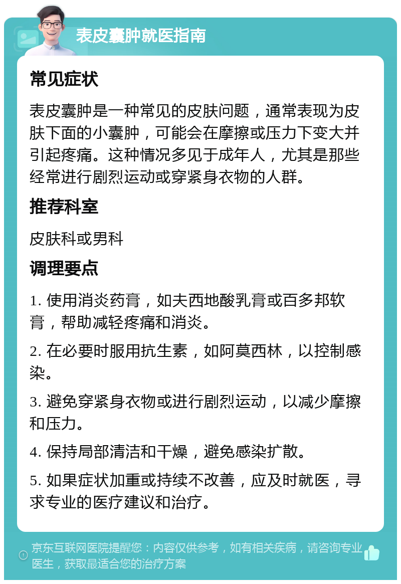 表皮囊肿就医指南 常见症状 表皮囊肿是一种常见的皮肤问题，通常表现为皮肤下面的小囊肿，可能会在摩擦或压力下变大并引起疼痛。这种情况多见于成年人，尤其是那些经常进行剧烈运动或穿紧身衣物的人群。 推荐科室 皮肤科或男科 调理要点 1. 使用消炎药膏，如夫西地酸乳膏或百多邦软膏，帮助减轻疼痛和消炎。 2. 在必要时服用抗生素，如阿莫西林，以控制感染。 3. 避免穿紧身衣物或进行剧烈运动，以减少摩擦和压力。 4. 保持局部清洁和干燥，避免感染扩散。 5. 如果症状加重或持续不改善，应及时就医，寻求专业的医疗建议和治疗。