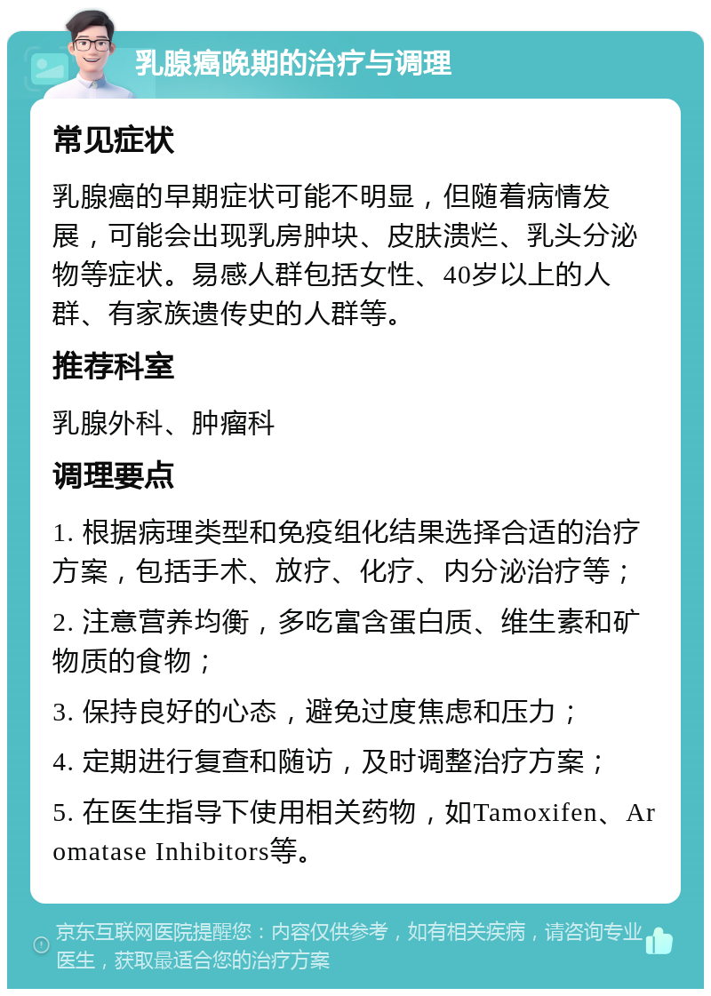 乳腺癌晚期的治疗与调理 常见症状 乳腺癌的早期症状可能不明显，但随着病情发展，可能会出现乳房肿块、皮肤溃烂、乳头分泌物等症状。易感人群包括女性、40岁以上的人群、有家族遗传史的人群等。 推荐科室 乳腺外科、肿瘤科 调理要点 1. 根据病理类型和免疫组化结果选择合适的治疗方案，包括手术、放疗、化疗、内分泌治疗等； 2. 注意营养均衡，多吃富含蛋白质、维生素和矿物质的食物； 3. 保持良好的心态，避免过度焦虑和压力； 4. 定期进行复查和随访，及时调整治疗方案； 5. 在医生指导下使用相关药物，如Tamoxifen、Aromatase Inhibitors等。