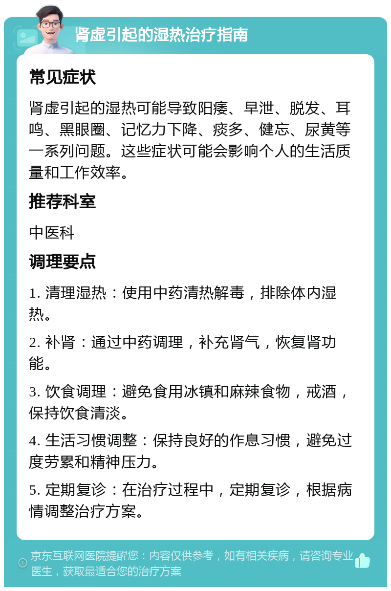 肾虚引起的湿热治疗指南 常见症状 肾虚引起的湿热可能导致阳痿、早泄、脱发、耳鸣、黑眼圈、记忆力下降、痰多、健忘、尿黄等一系列问题。这些症状可能会影响个人的生活质量和工作效率。 推荐科室 中医科 调理要点 1. 清理湿热：使用中药清热解毒，排除体内湿热。 2. 补肾：通过中药调理，补充肾气，恢复肾功能。 3. 饮食调理：避免食用冰镇和麻辣食物，戒酒，保持饮食清淡。 4. 生活习惯调整：保持良好的作息习惯，避免过度劳累和精神压力。 5. 定期复诊：在治疗过程中，定期复诊，根据病情调整治疗方案。