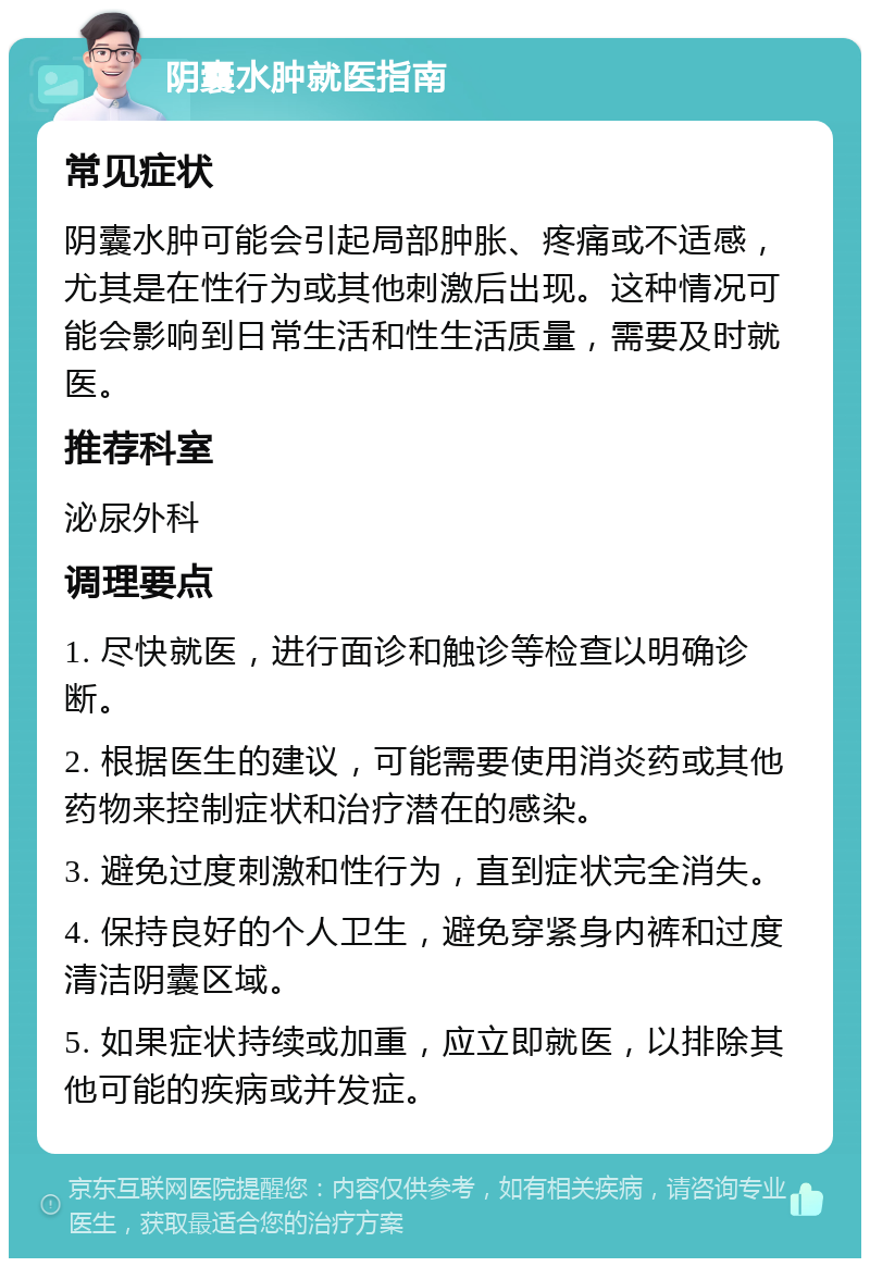 阴囊水肿就医指南 常见症状 阴囊水肿可能会引起局部肿胀、疼痛或不适感，尤其是在性行为或其他刺激后出现。这种情况可能会影响到日常生活和性生活质量，需要及时就医。 推荐科室 泌尿外科 调理要点 1. 尽快就医，进行面诊和触诊等检查以明确诊断。 2. 根据医生的建议，可能需要使用消炎药或其他药物来控制症状和治疗潜在的感染。 3. 避免过度刺激和性行为，直到症状完全消失。 4. 保持良好的个人卫生，避免穿紧身内裤和过度清洁阴囊区域。 5. 如果症状持续或加重，应立即就医，以排除其他可能的疾病或并发症。