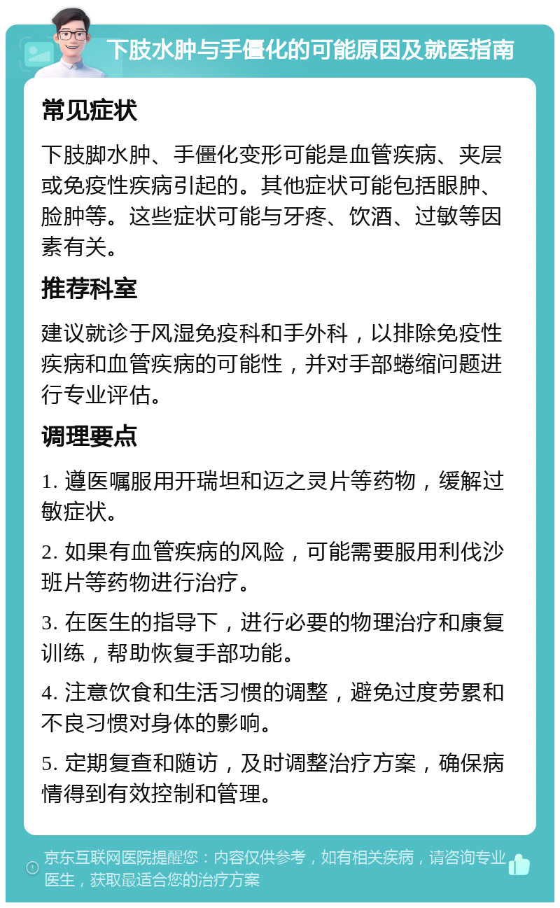 下肢水肿与手僵化的可能原因及就医指南 常见症状 下肢脚水肿、手僵化变形可能是血管疾病、夹层或免疫性疾病引起的。其他症状可能包括眼肿、脸肿等。这些症状可能与牙疼、饮酒、过敏等因素有关。 推荐科室 建议就诊于风湿免疫科和手外科，以排除免疫性疾病和血管疾病的可能性，并对手部蜷缩问题进行专业评估。 调理要点 1. 遵医嘱服用开瑞坦和迈之灵片等药物，缓解过敏症状。 2. 如果有血管疾病的风险，可能需要服用利伐沙班片等药物进行治疗。 3. 在医生的指导下，进行必要的物理治疗和康复训练，帮助恢复手部功能。 4. 注意饮食和生活习惯的调整，避免过度劳累和不良习惯对身体的影响。 5. 定期复查和随访，及时调整治疗方案，确保病情得到有效控制和管理。