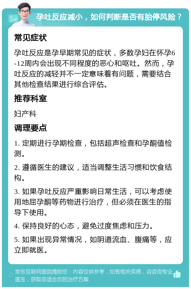 孕吐反应减小，如何判断是否有胎停风险？ 常见症状 孕吐反应是孕早期常见的症状，多数孕妇在怀孕6-12周内会出现不同程度的恶心和呕吐。然而，孕吐反应的减轻并不一定意味着有问题，需要结合其他检查结果进行综合评估。 推荐科室 妇产科 调理要点 1. 定期进行孕期检查，包括超声检查和孕酮值检测。 2. 遵循医生的建议，适当调整生活习惯和饮食结构。 3. 如果孕吐反应严重影响日常生活，可以考虑使用地屈孕酮等药物进行治疗，但必须在医生的指导下使用。 4. 保持良好的心态，避免过度焦虑和压力。 5. 如果出现异常情况，如阴道流血、腹痛等，应立即就医。