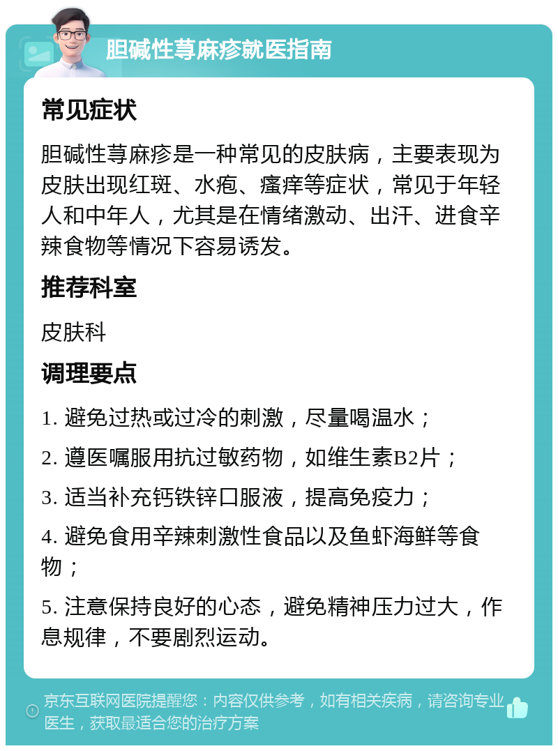 胆碱性荨麻疹就医指南 常见症状 胆碱性荨麻疹是一种常见的皮肤病，主要表现为皮肤出现红斑、水疱、瘙痒等症状，常见于年轻人和中年人，尤其是在情绪激动、出汗、进食辛辣食物等情况下容易诱发。 推荐科室 皮肤科 调理要点 1. 避免过热或过冷的刺激，尽量喝温水； 2. 遵医嘱服用抗过敏药物，如维生素B2片； 3. 适当补充钙铁锌口服液，提高免疫力； 4. 避免食用辛辣刺激性食品以及鱼虾海鲜等食物； 5. 注意保持良好的心态，避免精神压力过大，作息规律，不要剧烈运动。