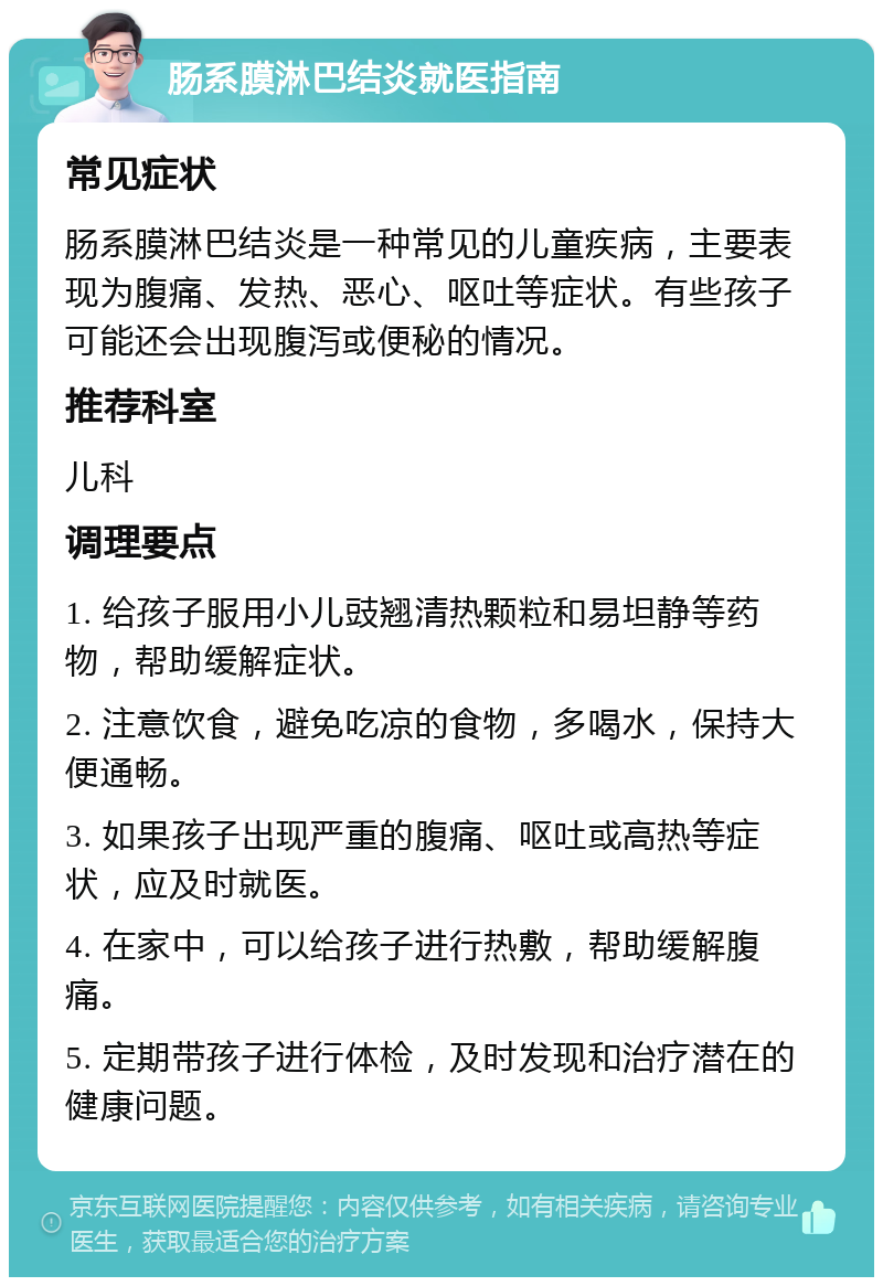 肠系膜淋巴结炎就医指南 常见症状 肠系膜淋巴结炎是一种常见的儿童疾病，主要表现为腹痛、发热、恶心、呕吐等症状。有些孩子可能还会出现腹泻或便秘的情况。 推荐科室 儿科 调理要点 1. 给孩子服用小儿豉翘清热颗粒和易坦静等药物，帮助缓解症状。 2. 注意饮食，避免吃凉的食物，多喝水，保持大便通畅。 3. 如果孩子出现严重的腹痛、呕吐或高热等症状，应及时就医。 4. 在家中，可以给孩子进行热敷，帮助缓解腹痛。 5. 定期带孩子进行体检，及时发现和治疗潜在的健康问题。