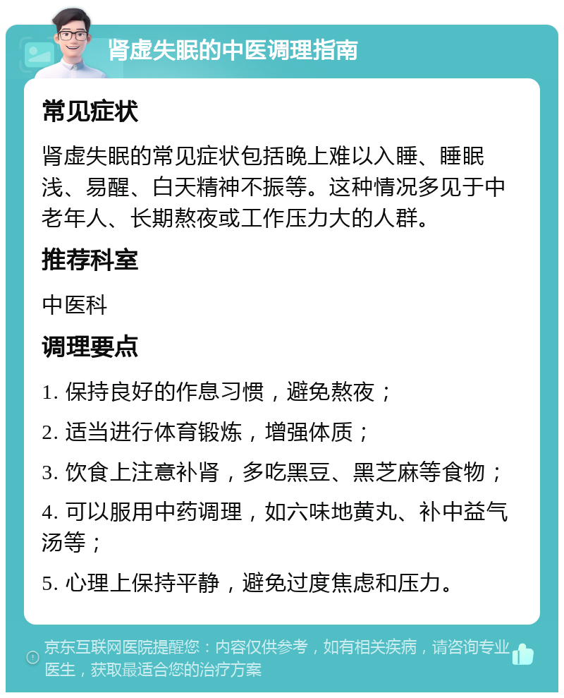 肾虚失眠的中医调理指南 常见症状 肾虚失眠的常见症状包括晚上难以入睡、睡眠浅、易醒、白天精神不振等。这种情况多见于中老年人、长期熬夜或工作压力大的人群。 推荐科室 中医科 调理要点 1. 保持良好的作息习惯，避免熬夜； 2. 适当进行体育锻炼，增强体质； 3. 饮食上注意补肾，多吃黑豆、黑芝麻等食物； 4. 可以服用中药调理，如六味地黄丸、补中益气汤等； 5. 心理上保持平静，避免过度焦虑和压力。