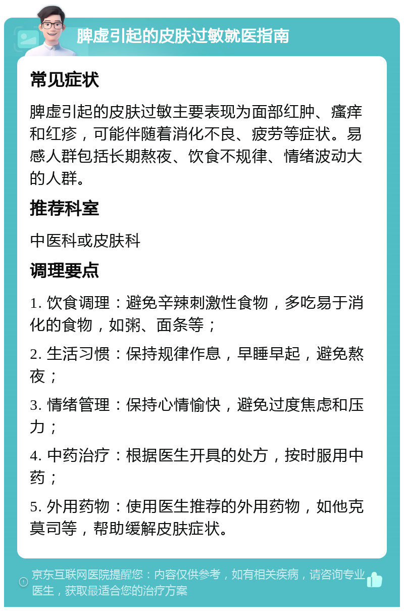 脾虚引起的皮肤过敏就医指南 常见症状 脾虚引起的皮肤过敏主要表现为面部红肿、瘙痒和红疹，可能伴随着消化不良、疲劳等症状。易感人群包括长期熬夜、饮食不规律、情绪波动大的人群。 推荐科室 中医科或皮肤科 调理要点 1. 饮食调理：避免辛辣刺激性食物，多吃易于消化的食物，如粥、面条等； 2. 生活习惯：保持规律作息，早睡早起，避免熬夜； 3. 情绪管理：保持心情愉快，避免过度焦虑和压力； 4. 中药治疗：根据医生开具的处方，按时服用中药； 5. 外用药物：使用医生推荐的外用药物，如他克莫司等，帮助缓解皮肤症状。